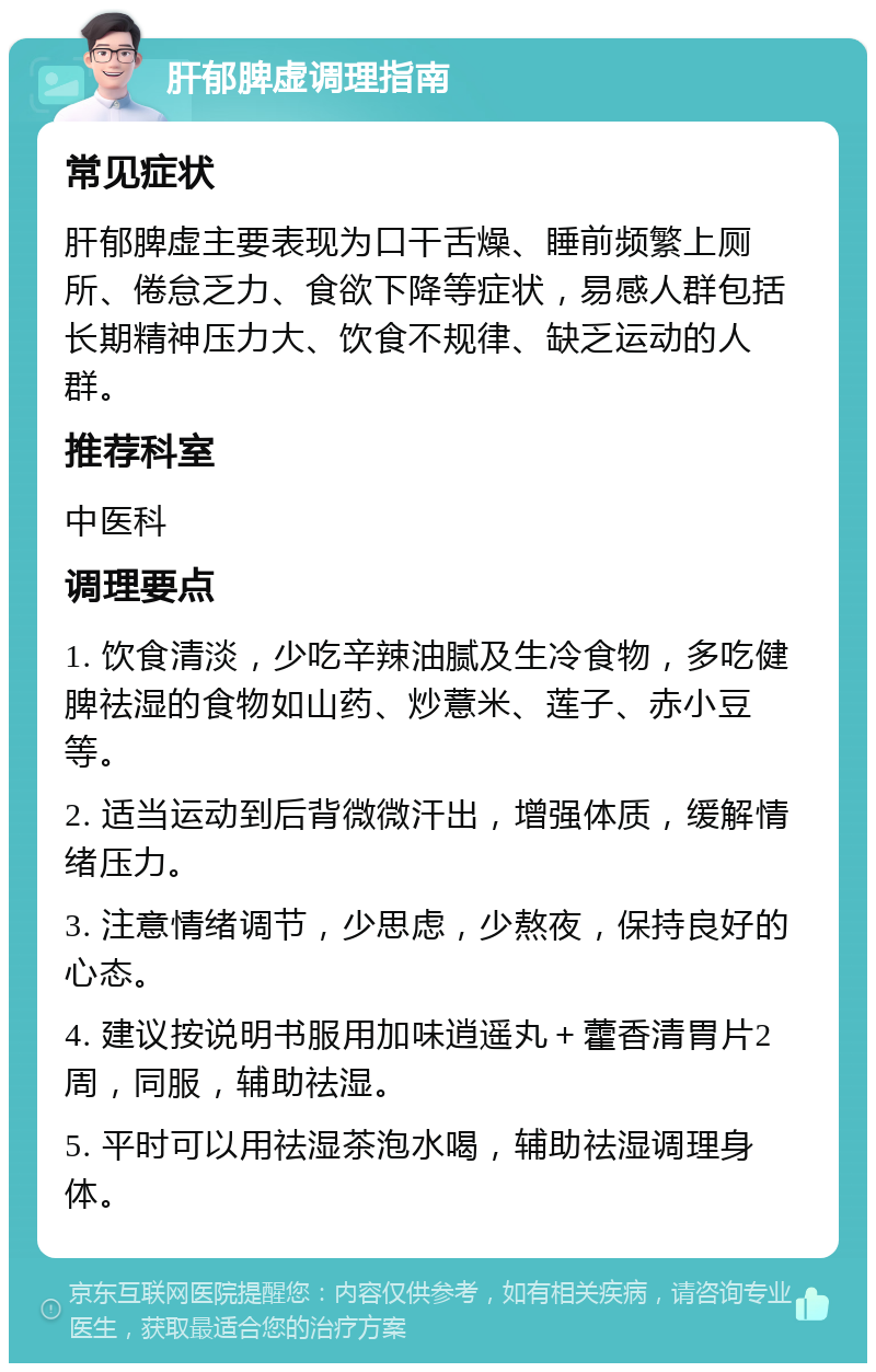 肝郁脾虚调理指南 常见症状 肝郁脾虚主要表现为口干舌燥、睡前频繁上厕所、倦怠乏力、食欲下降等症状，易感人群包括长期精神压力大、饮食不规律、缺乏运动的人群。 推荐科室 中医科 调理要点 1. 饮食清淡，少吃辛辣油腻及生冷食物，多吃健脾祛湿的食物如山药、炒薏米、莲子、赤小豆等。 2. 适当运动到后背微微汗出，增强体质，缓解情绪压力。 3. 注意情绪调节，少思虑，少熬夜，保持良好的心态。 4. 建议按说明书服用加味逍遥丸＋藿香清胃片2周，同服，辅助祛湿。 5. 平时可以用祛湿茶泡水喝，辅助祛湿调理身体。