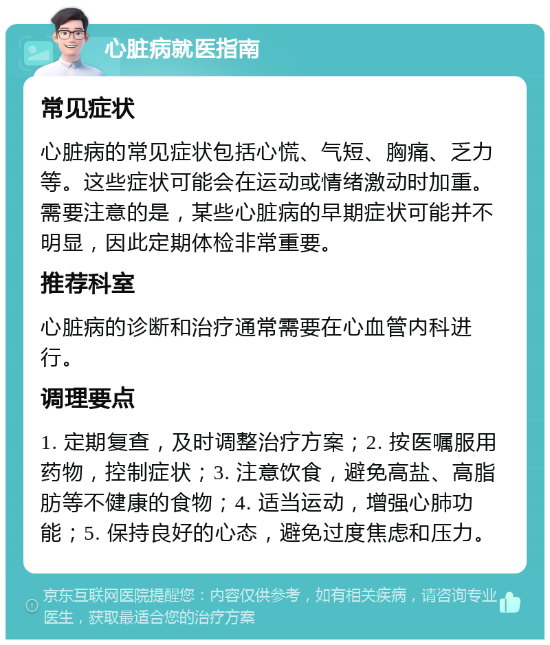 心脏病就医指南 常见症状 心脏病的常见症状包括心慌、气短、胸痛、乏力等。这些症状可能会在运动或情绪激动时加重。需要注意的是，某些心脏病的早期症状可能并不明显，因此定期体检非常重要。 推荐科室 心脏病的诊断和治疗通常需要在心血管内科进行。 调理要点 1. 定期复查，及时调整治疗方案；2. 按医嘱服用药物，控制症状；3. 注意饮食，避免高盐、高脂肪等不健康的食物；4. 适当运动，增强心肺功能；5. 保持良好的心态，避免过度焦虑和压力。