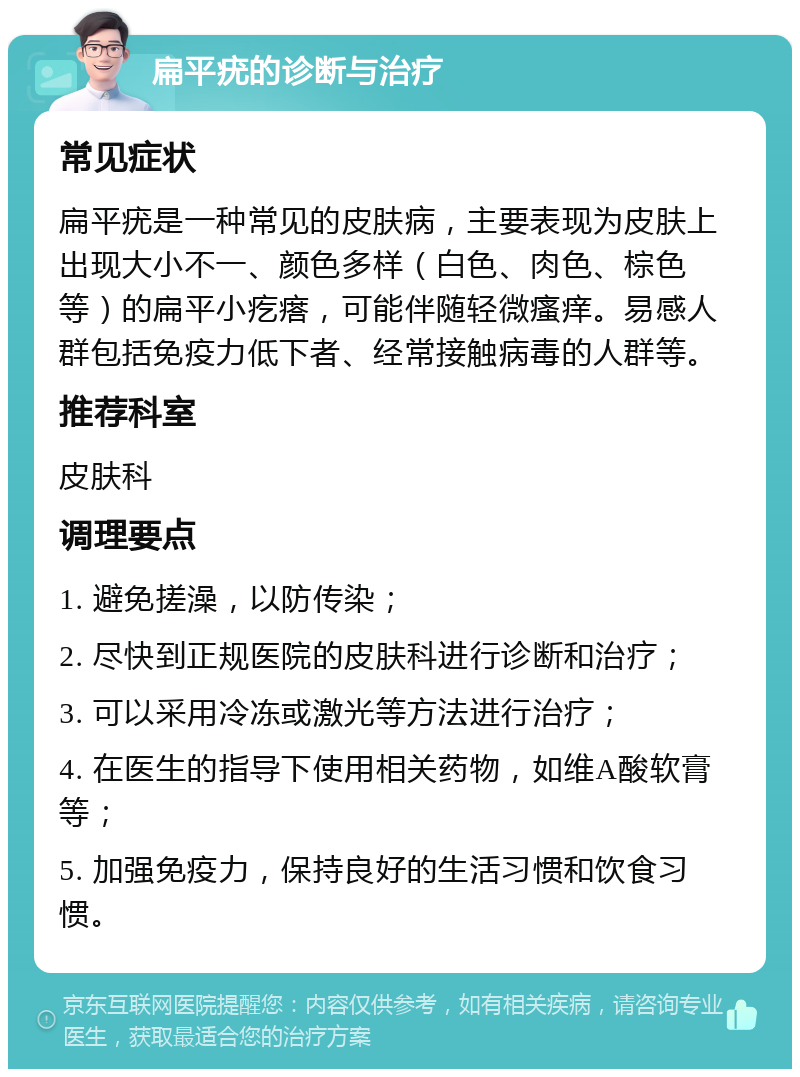 扁平疣的诊断与治疗 常见症状 扁平疣是一种常见的皮肤病，主要表现为皮肤上出现大小不一、颜色多样（白色、肉色、棕色等）的扁平小疙瘩，可能伴随轻微瘙痒。易感人群包括免疫力低下者、经常接触病毒的人群等。 推荐科室 皮肤科 调理要点 1. 避免搓澡，以防传染； 2. 尽快到正规医院的皮肤科进行诊断和治疗； 3. 可以采用冷冻或激光等方法进行治疗； 4. 在医生的指导下使用相关药物，如维A酸软膏等； 5. 加强免疫力，保持良好的生活习惯和饮食习惯。