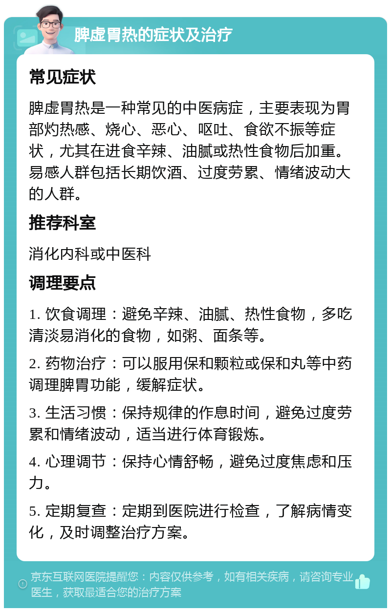 脾虚胃热的症状及治疗 常见症状 脾虚胃热是一种常见的中医病症，主要表现为胃部灼热感、烧心、恶心、呕吐、食欲不振等症状，尤其在进食辛辣、油腻或热性食物后加重。易感人群包括长期饮酒、过度劳累、情绪波动大的人群。 推荐科室 消化内科或中医科 调理要点 1. 饮食调理：避免辛辣、油腻、热性食物，多吃清淡易消化的食物，如粥、面条等。 2. 药物治疗：可以服用保和颗粒或保和丸等中药调理脾胃功能，缓解症状。 3. 生活习惯：保持规律的作息时间，避免过度劳累和情绪波动，适当进行体育锻炼。 4. 心理调节：保持心情舒畅，避免过度焦虑和压力。 5. 定期复查：定期到医院进行检查，了解病情变化，及时调整治疗方案。