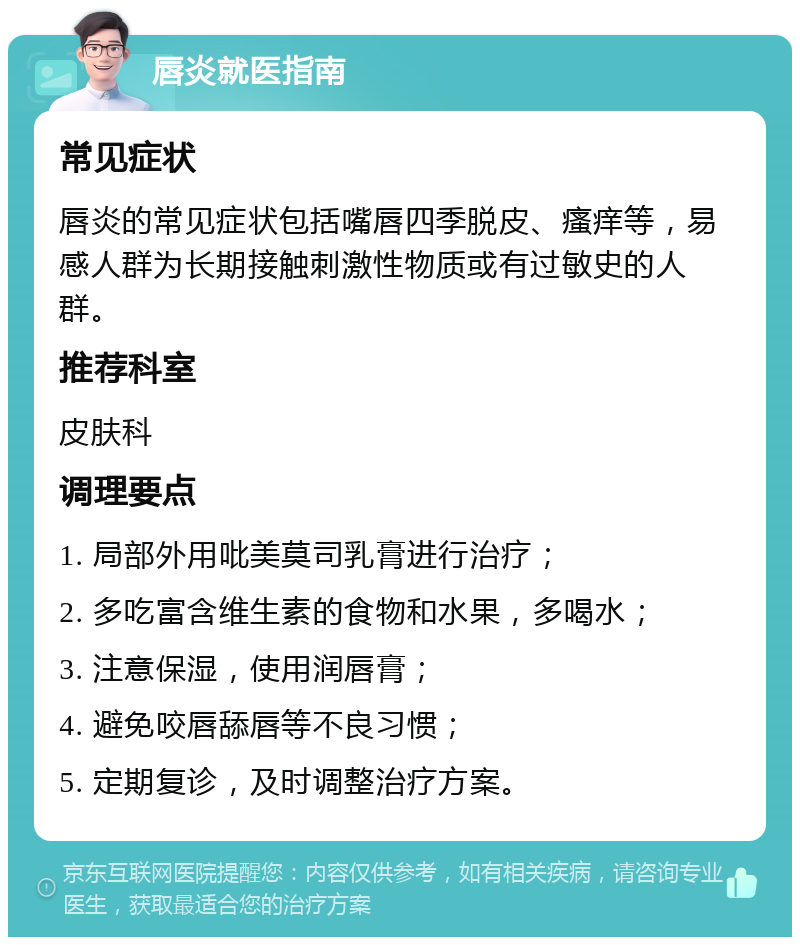 唇炎就医指南 常见症状 唇炎的常见症状包括嘴唇四季脱皮、瘙痒等，易感人群为长期接触刺激性物质或有过敏史的人群。 推荐科室 皮肤科 调理要点 1. 局部外用吡美莫司乳膏进行治疗； 2. 多吃富含维生素的食物和水果，多喝水； 3. 注意保湿，使用润唇膏； 4. 避免咬唇舔唇等不良习惯； 5. 定期复诊，及时调整治疗方案。