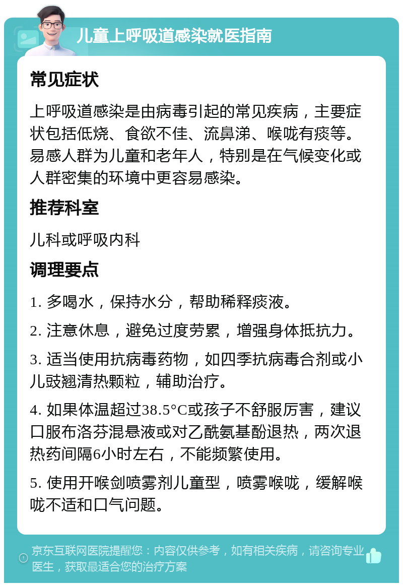 儿童上呼吸道感染就医指南 常见症状 上呼吸道感染是由病毒引起的常见疾病，主要症状包括低烧、食欲不佳、流鼻涕、喉咙有痰等。易感人群为儿童和老年人，特别是在气候变化或人群密集的环境中更容易感染。 推荐科室 儿科或呼吸内科 调理要点 1. 多喝水，保持水分，帮助稀释痰液。 2. 注意休息，避免过度劳累，增强身体抵抗力。 3. 适当使用抗病毒药物，如四季抗病毒合剂或小儿豉翘清热颗粒，辅助治疗。 4. 如果体温超过38.5°C或孩子不舒服厉害，建议口服布洛芬混悬液或对乙酰氨基酚退热，两次退热药间隔6小时左右，不能频繁使用。 5. 使用开喉剑喷雾剂儿童型，喷雾喉咙，缓解喉咙不适和口气问题。