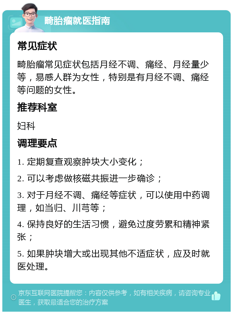 畸胎瘤就医指南 常见症状 畸胎瘤常见症状包括月经不调、痛经、月经量少等，易感人群为女性，特别是有月经不调、痛经等问题的女性。 推荐科室 妇科 调理要点 1. 定期复查观察肿块大小变化； 2. 可以考虑做核磁共振进一步确诊； 3. 对于月经不调、痛经等症状，可以使用中药调理，如当归、川芎等； 4. 保持良好的生活习惯，避免过度劳累和精神紧张； 5. 如果肿块增大或出现其他不适症状，应及时就医处理。