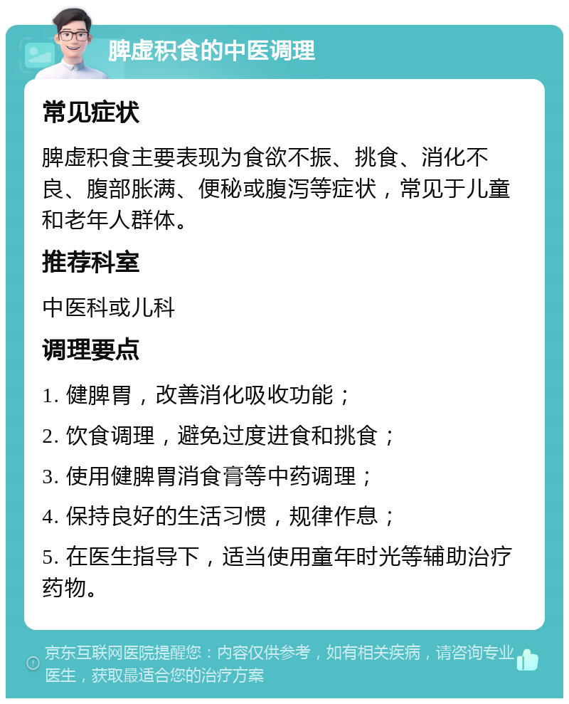 脾虚积食的中医调理 常见症状 脾虚积食主要表现为食欲不振、挑食、消化不良、腹部胀满、便秘或腹泻等症状，常见于儿童和老年人群体。 推荐科室 中医科或儿科 调理要点 1. 健脾胃，改善消化吸收功能； 2. 饮食调理，避免过度进食和挑食； 3. 使用健脾胃消食膏等中药调理； 4. 保持良好的生活习惯，规律作息； 5. 在医生指导下，适当使用童年时光等辅助治疗药物。