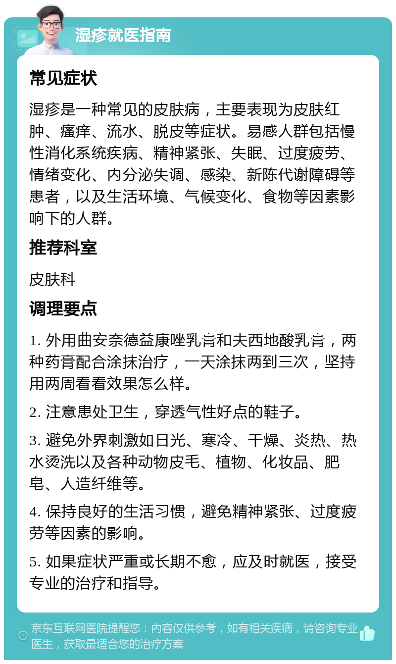 湿疹就医指南 常见症状 湿疹是一种常见的皮肤病，主要表现为皮肤红肿、瘙痒、流水、脱皮等症状。易感人群包括慢性消化系统疾病、精神紧张、失眠、过度疲劳、情绪变化、内分泌失调、感染、新陈代谢障碍等患者，以及生活环境、气候变化、食物等因素影响下的人群。 推荐科室 皮肤科 调理要点 1. 外用曲安奈德益康唑乳膏和夫西地酸乳膏，两种药膏配合涂抹治疗，一天涂抹两到三次，坚持用两周看看效果怎么样。 2. 注意患处卫生，穿透气性好点的鞋子。 3. 避免外界刺激如日光、寒冷、干燥、炎热、热水烫洗以及各种动物皮毛、植物、化妆品、肥皂、人造纤维等。 4. 保持良好的生活习惯，避免精神紧张、过度疲劳等因素的影响。 5. 如果症状严重或长期不愈，应及时就医，接受专业的治疗和指导。