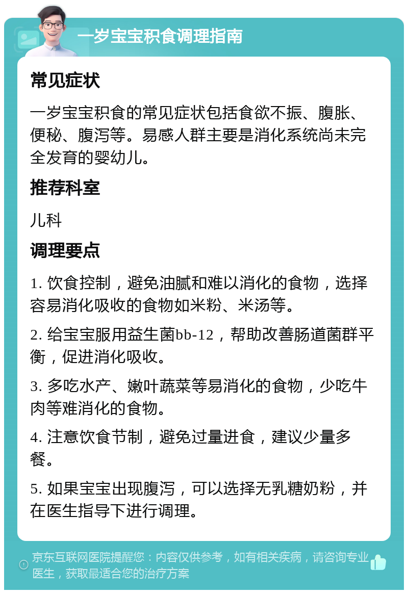 一岁宝宝积食调理指南 常见症状 一岁宝宝积食的常见症状包括食欲不振、腹胀、便秘、腹泻等。易感人群主要是消化系统尚未完全发育的婴幼儿。 推荐科室 儿科 调理要点 1. 饮食控制，避免油腻和难以消化的食物，选择容易消化吸收的食物如米粉、米汤等。 2. 给宝宝服用益生菌bb-12，帮助改善肠道菌群平衡，促进消化吸收。 3. 多吃水产、嫩叶蔬菜等易消化的食物，少吃牛肉等难消化的食物。 4. 注意饮食节制，避免过量进食，建议少量多餐。 5. 如果宝宝出现腹泻，可以选择无乳糖奶粉，并在医生指导下进行调理。