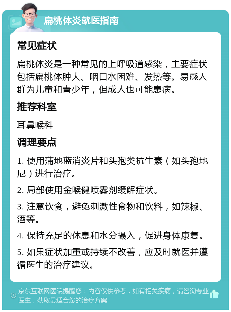 扁桃体炎就医指南 常见症状 扁桃体炎是一种常见的上呼吸道感染，主要症状包括扁桃体肿大、咽口水困难、发热等。易感人群为儿童和青少年，但成人也可能患病。 推荐科室 耳鼻喉科 调理要点 1. 使用蒲地蓝消炎片和头孢类抗生素（如头孢地尼）进行治疗。 2. 局部使用金喉健喷雾剂缓解症状。 3. 注意饮食，避免刺激性食物和饮料，如辣椒、酒等。 4. 保持充足的休息和水分摄入，促进身体康复。 5. 如果症状加重或持续不改善，应及时就医并遵循医生的治疗建议。