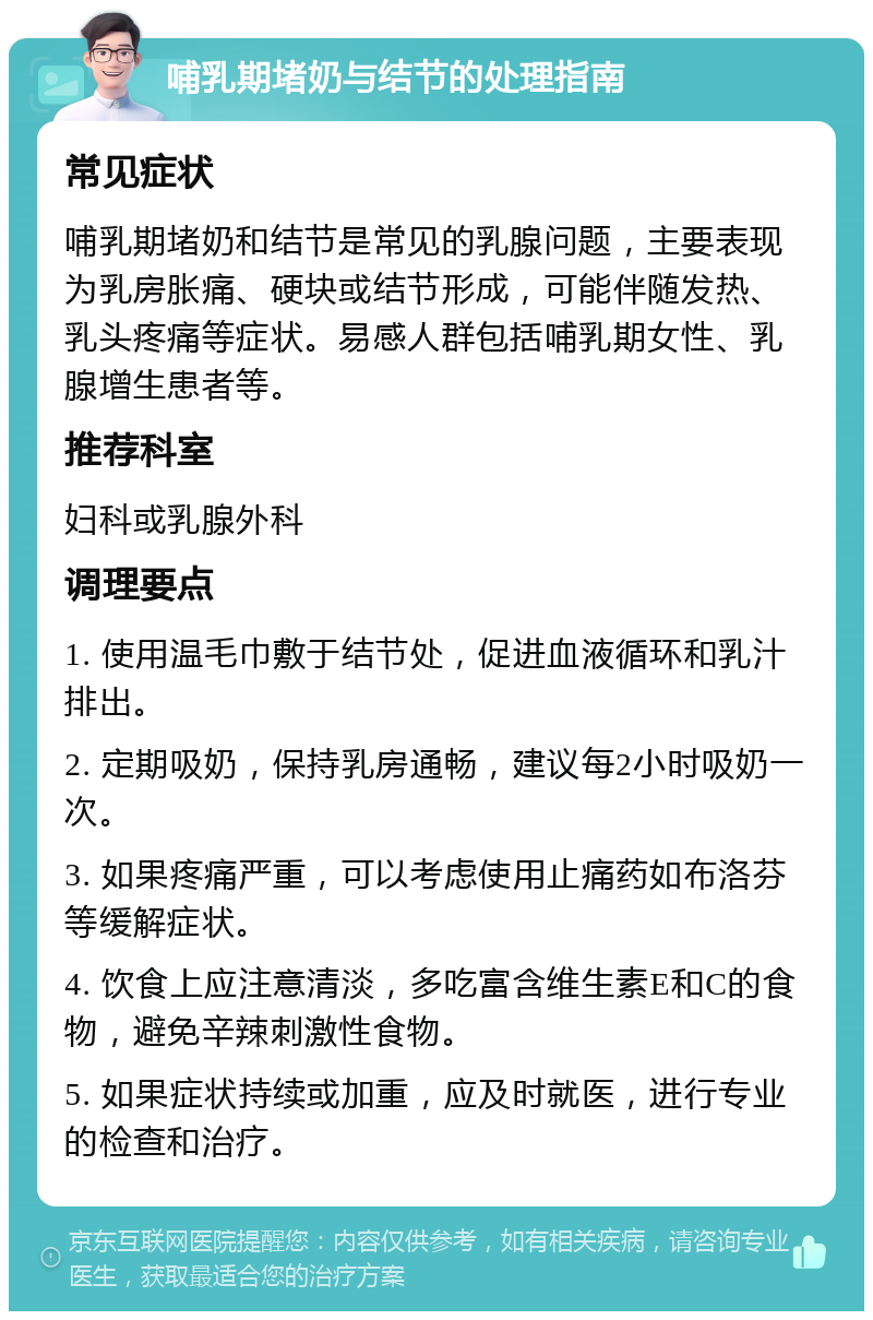 哺乳期堵奶与结节的处理指南 常见症状 哺乳期堵奶和结节是常见的乳腺问题，主要表现为乳房胀痛、硬块或结节形成，可能伴随发热、乳头疼痛等症状。易感人群包括哺乳期女性、乳腺增生患者等。 推荐科室 妇科或乳腺外科 调理要点 1. 使用温毛巾敷于结节处，促进血液循环和乳汁排出。 2. 定期吸奶，保持乳房通畅，建议每2小时吸奶一次。 3. 如果疼痛严重，可以考虑使用止痛药如布洛芬等缓解症状。 4. 饮食上应注意清淡，多吃富含维生素E和C的食物，避免辛辣刺激性食物。 5. 如果症状持续或加重，应及时就医，进行专业的检查和治疗。