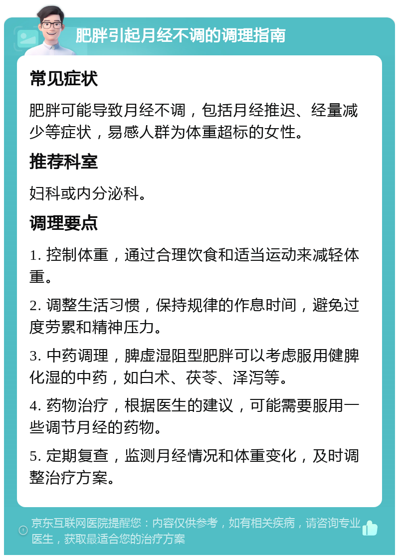 肥胖引起月经不调的调理指南 常见症状 肥胖可能导致月经不调，包括月经推迟、经量减少等症状，易感人群为体重超标的女性。 推荐科室 妇科或内分泌科。 调理要点 1. 控制体重，通过合理饮食和适当运动来减轻体重。 2. 调整生活习惯，保持规律的作息时间，避免过度劳累和精神压力。 3. 中药调理，脾虚湿阻型肥胖可以考虑服用健脾化湿的中药，如白术、茯苓、泽泻等。 4. 药物治疗，根据医生的建议，可能需要服用一些调节月经的药物。 5. 定期复查，监测月经情况和体重变化，及时调整治疗方案。