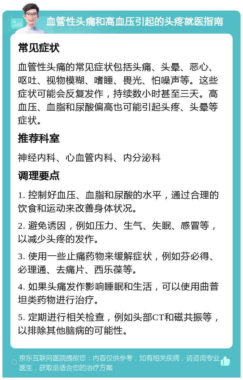 血管性头痛和高血压引起的头疼就医指南 常见症状 血管性头痛的常见症状包括头痛、头晕、恶心、呕吐、视物模糊、嗜睡、畏光、怕噪声等。这些症状可能会反复发作，持续数小时甚至三天。高血压、血脂和尿酸偏高也可能引起头疼、头晕等症状。 推荐科室 神经内科、心血管内科、内分泌科 调理要点 1. 控制好血压、血脂和尿酸的水平，通过合理的饮食和运动来改善身体状况。 2. 避免诱因，例如压力、生气、失眠、感冒等，以减少头疼的发作。 3. 使用一些止痛药物来缓解症状，例如芬必得、必理通、去痛片、西乐葆等。 4. 如果头痛发作影响睡眠和生活，可以使用曲普坦类药物进行治疗。 5. 定期进行相关检查，例如头部CT和磁共振等，以排除其他脑病的可能性。