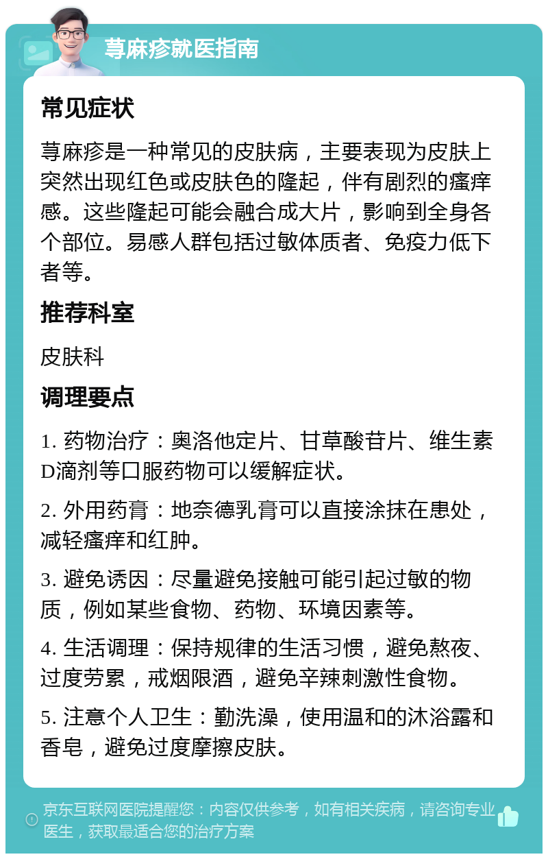 荨麻疹就医指南 常见症状 荨麻疹是一种常见的皮肤病，主要表现为皮肤上突然出现红色或皮肤色的隆起，伴有剧烈的瘙痒感。这些隆起可能会融合成大片，影响到全身各个部位。易感人群包括过敏体质者、免疫力低下者等。 推荐科室 皮肤科 调理要点 1. 药物治疗：奥洛他定片、甘草酸苷片、维生素D滴剂等口服药物可以缓解症状。 2. 外用药膏：地奈德乳膏可以直接涂抹在患处，减轻瘙痒和红肿。 3. 避免诱因：尽量避免接触可能引起过敏的物质，例如某些食物、药物、环境因素等。 4. 生活调理：保持规律的生活习惯，避免熬夜、过度劳累，戒烟限酒，避免辛辣刺激性食物。 5. 注意个人卫生：勤洗澡，使用温和的沐浴露和香皂，避免过度摩擦皮肤。