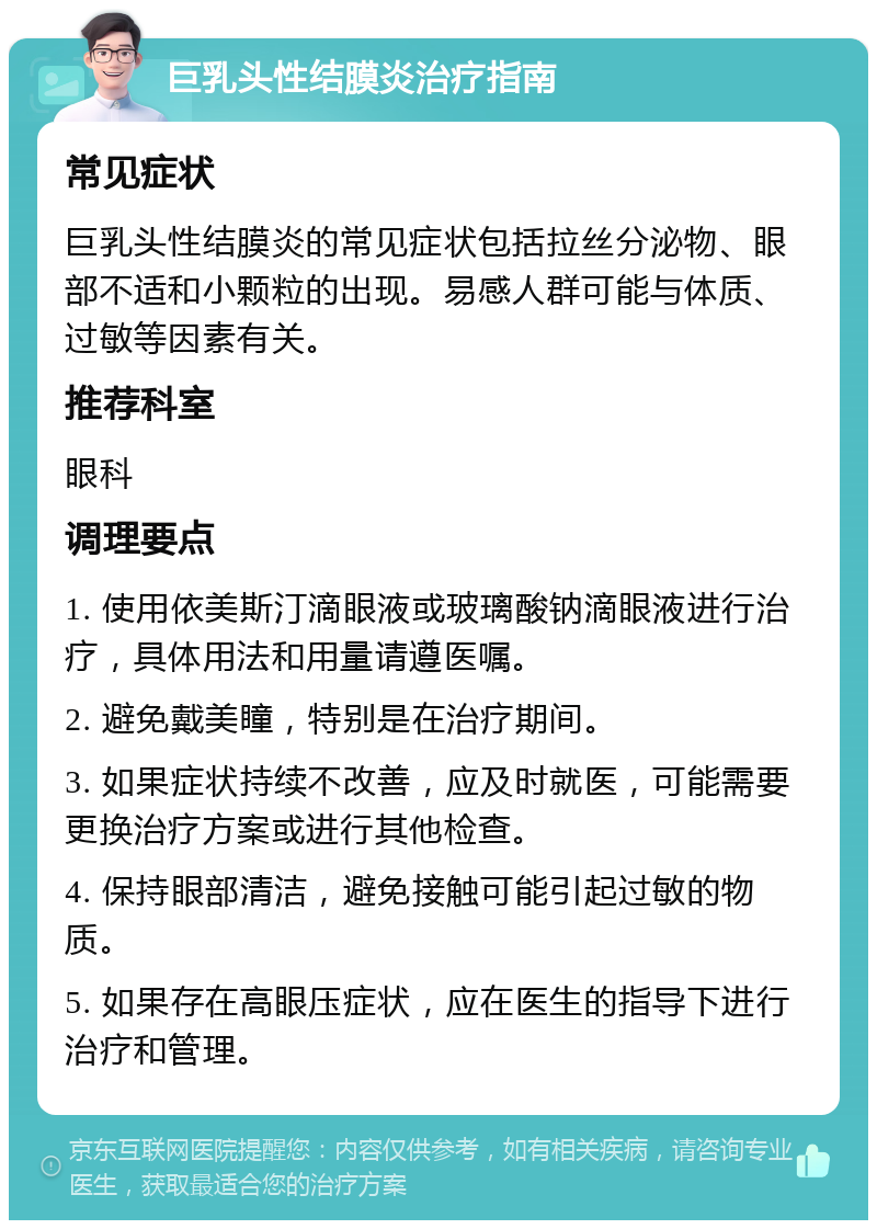 巨乳头性结膜炎治疗指南 常见症状 巨乳头性结膜炎的常见症状包括拉丝分泌物、眼部不适和小颗粒的出现。易感人群可能与体质、过敏等因素有关。 推荐科室 眼科 调理要点 1. 使用依美斯汀滴眼液或玻璃酸钠滴眼液进行治疗，具体用法和用量请遵医嘱。 2. 避免戴美瞳，特别是在治疗期间。 3. 如果症状持续不改善，应及时就医，可能需要更换治疗方案或进行其他检查。 4. 保持眼部清洁，避免接触可能引起过敏的物质。 5. 如果存在高眼压症状，应在医生的指导下进行治疗和管理。