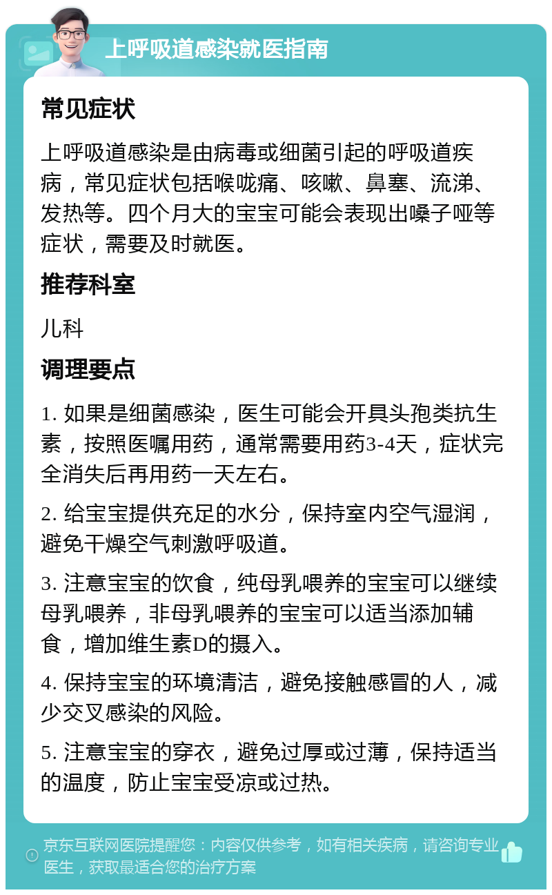 上呼吸道感染就医指南 常见症状 上呼吸道感染是由病毒或细菌引起的呼吸道疾病，常见症状包括喉咙痛、咳嗽、鼻塞、流涕、发热等。四个月大的宝宝可能会表现出嗓子哑等症状，需要及时就医。 推荐科室 儿科 调理要点 1. 如果是细菌感染，医生可能会开具头孢类抗生素，按照医嘱用药，通常需要用药3-4天，症状完全消失后再用药一天左右。 2. 给宝宝提供充足的水分，保持室内空气湿润，避免干燥空气刺激呼吸道。 3. 注意宝宝的饮食，纯母乳喂养的宝宝可以继续母乳喂养，非母乳喂养的宝宝可以适当添加辅食，增加维生素D的摄入。 4. 保持宝宝的环境清洁，避免接触感冒的人，减少交叉感染的风险。 5. 注意宝宝的穿衣，避免过厚或过薄，保持适当的温度，防止宝宝受凉或过热。