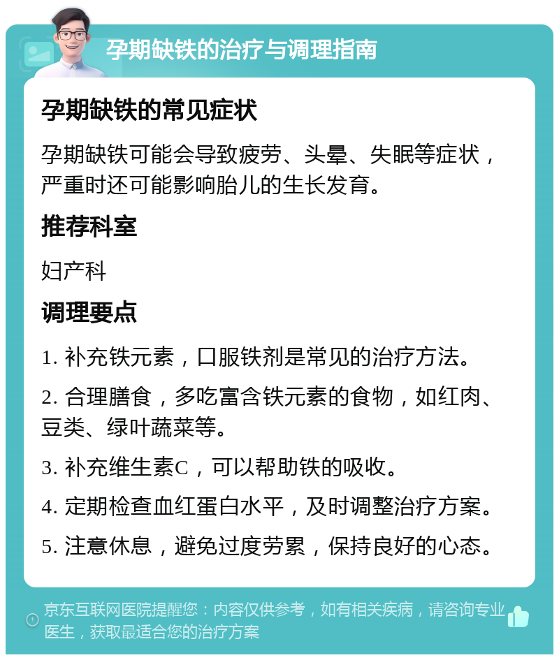 孕期缺铁的治疗与调理指南 孕期缺铁的常见症状 孕期缺铁可能会导致疲劳、头晕、失眠等症状，严重时还可能影响胎儿的生长发育。 推荐科室 妇产科 调理要点 1. 补充铁元素，口服铁剂是常见的治疗方法。 2. 合理膳食，多吃富含铁元素的食物，如红肉、豆类、绿叶蔬菜等。 3. 补充维生素C，可以帮助铁的吸收。 4. 定期检查血红蛋白水平，及时调整治疗方案。 5. 注意休息，避免过度劳累，保持良好的心态。