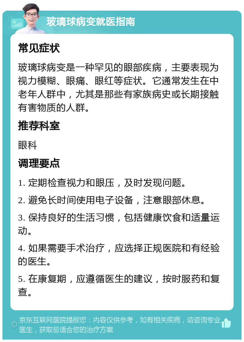 玻璃球病变就医指南 常见症状 玻璃球病变是一种罕见的眼部疾病，主要表现为视力模糊、眼痛、眼红等症状。它通常发生在中老年人群中，尤其是那些有家族病史或长期接触有害物质的人群。 推荐科室 眼科 调理要点 1. 定期检查视力和眼压，及时发现问题。 2. 避免长时间使用电子设备，注意眼部休息。 3. 保持良好的生活习惯，包括健康饮食和适量运动。 4. 如果需要手术治疗，应选择正规医院和有经验的医生。 5. 在康复期，应遵循医生的建议，按时服药和复查。