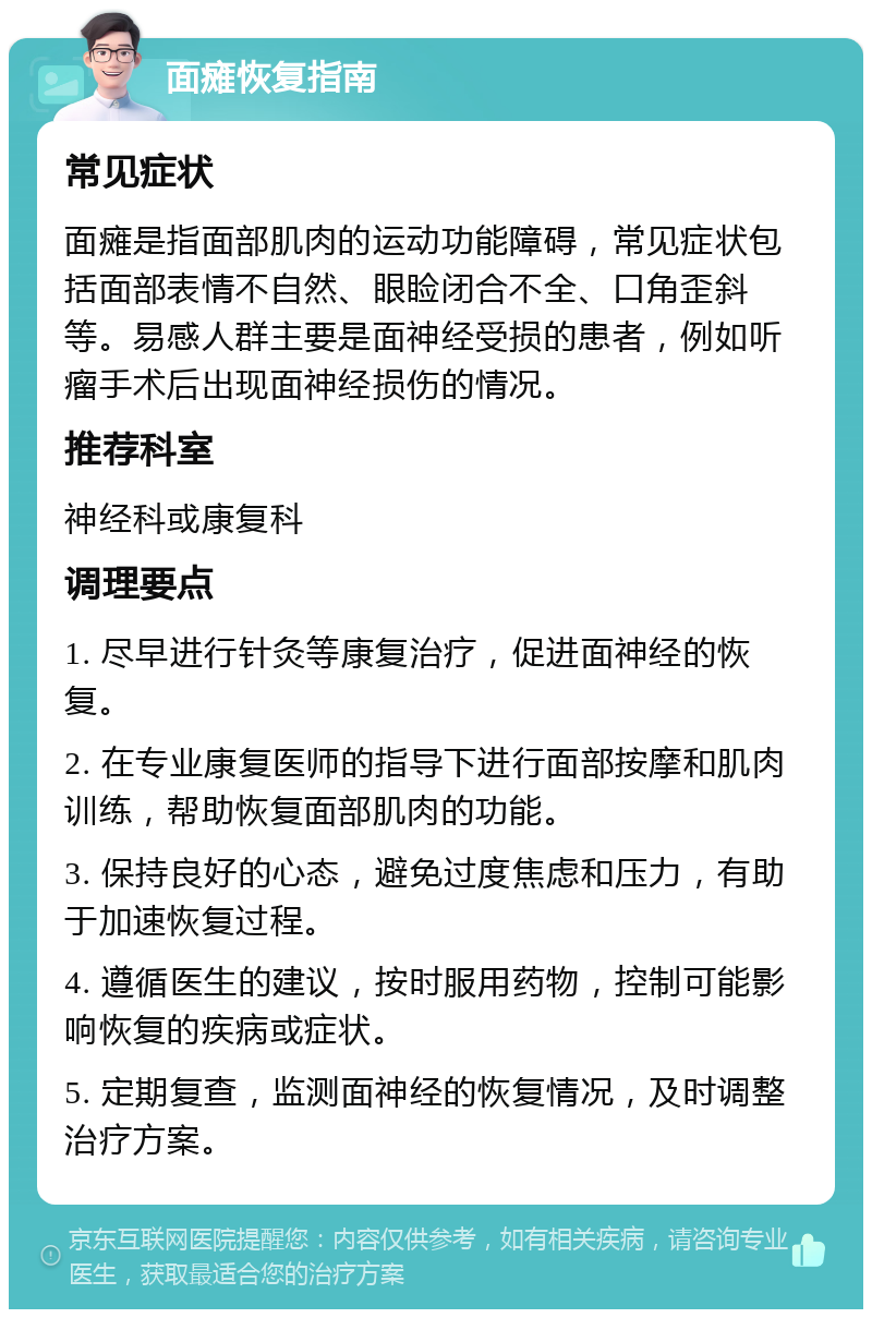 面瘫恢复指南 常见症状 面瘫是指面部肌肉的运动功能障碍，常见症状包括面部表情不自然、眼睑闭合不全、口角歪斜等。易感人群主要是面神经受损的患者，例如听瘤手术后出现面神经损伤的情况。 推荐科室 神经科或康复科 调理要点 1. 尽早进行针灸等康复治疗，促进面神经的恢复。 2. 在专业康复医师的指导下进行面部按摩和肌肉训练，帮助恢复面部肌肉的功能。 3. 保持良好的心态，避免过度焦虑和压力，有助于加速恢复过程。 4. 遵循医生的建议，按时服用药物，控制可能影响恢复的疾病或症状。 5. 定期复查，监测面神经的恢复情况，及时调整治疗方案。