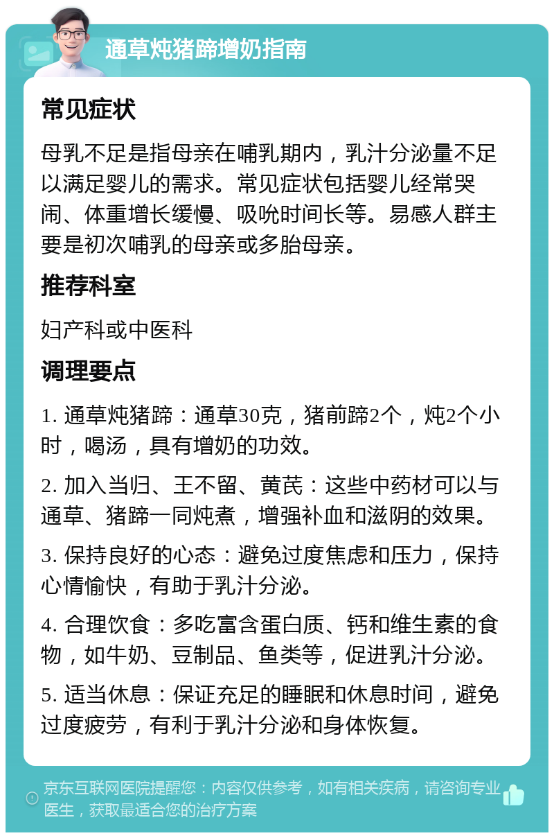 通草炖猪蹄增奶指南 常见症状 母乳不足是指母亲在哺乳期内，乳汁分泌量不足以满足婴儿的需求。常见症状包括婴儿经常哭闹、体重增长缓慢、吸吮时间长等。易感人群主要是初次哺乳的母亲或多胎母亲。 推荐科室 妇产科或中医科 调理要点 1. 通草炖猪蹄：通草30克，猪前蹄2个，炖2个小时，喝汤，具有增奶的功效。 2. 加入当归、王不留、黄芪：这些中药材可以与通草、猪蹄一同炖煮，增强补血和滋阴的效果。 3. 保持良好的心态：避免过度焦虑和压力，保持心情愉快，有助于乳汁分泌。 4. 合理饮食：多吃富含蛋白质、钙和维生素的食物，如牛奶、豆制品、鱼类等，促进乳汁分泌。 5. 适当休息：保证充足的睡眠和休息时间，避免过度疲劳，有利于乳汁分泌和身体恢复。