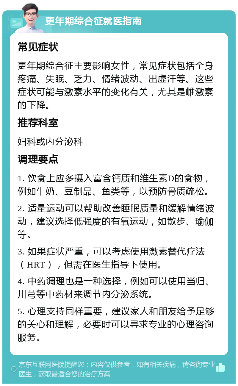 更年期综合征就医指南 常见症状 更年期综合征主要影响女性，常见症状包括全身疼痛、失眠、乏力、情绪波动、出虚汗等。这些症状可能与激素水平的变化有关，尤其是雌激素的下降。 推荐科室 妇科或内分泌科 调理要点 1. 饮食上应多摄入富含钙质和维生素D的食物，例如牛奶、豆制品、鱼类等，以预防骨质疏松。 2. 适量运动可以帮助改善睡眠质量和缓解情绪波动，建议选择低强度的有氧运动，如散步、瑜伽等。 3. 如果症状严重，可以考虑使用激素替代疗法（HRT），但需在医生指导下使用。 4. 中药调理也是一种选择，例如可以使用当归、川芎等中药材来调节内分泌系统。 5. 心理支持同样重要，建议家人和朋友给予足够的关心和理解，必要时可以寻求专业的心理咨询服务。