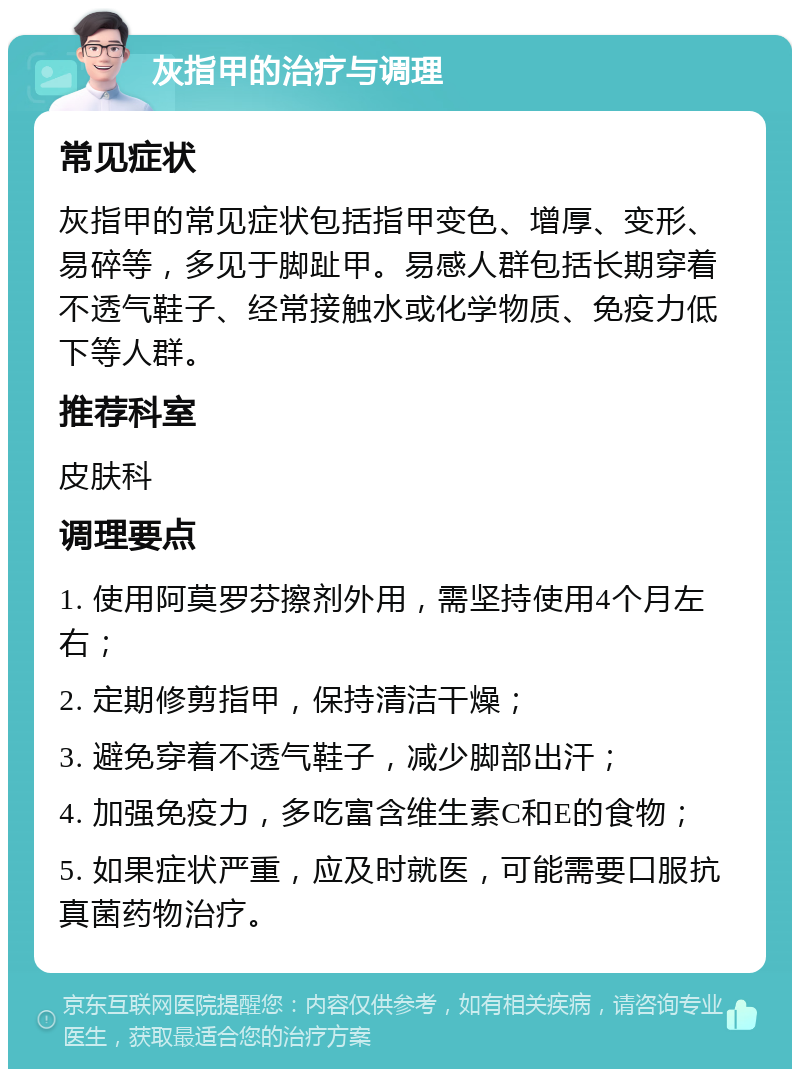 灰指甲的治疗与调理 常见症状 灰指甲的常见症状包括指甲变色、增厚、变形、易碎等，多见于脚趾甲。易感人群包括长期穿着不透气鞋子、经常接触水或化学物质、免疫力低下等人群。 推荐科室 皮肤科 调理要点 1. 使用阿莫罗芬擦剂外用，需坚持使用4个月左右； 2. 定期修剪指甲，保持清洁干燥； 3. 避免穿着不透气鞋子，减少脚部出汗； 4. 加强免疫力，多吃富含维生素C和E的食物； 5. 如果症状严重，应及时就医，可能需要口服抗真菌药物治疗。