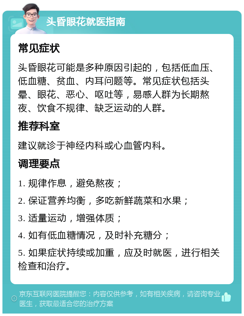 头昏眼花就医指南 常见症状 头昏眼花可能是多种原因引起的，包括低血压、低血糖、贫血、内耳问题等。常见症状包括头晕、眼花、恶心、呕吐等，易感人群为长期熬夜、饮食不规律、缺乏运动的人群。 推荐科室 建议就诊于神经内科或心血管内科。 调理要点 1. 规律作息，避免熬夜； 2. 保证营养均衡，多吃新鲜蔬菜和水果； 3. 适量运动，增强体质； 4. 如有低血糖情况，及时补充糖分； 5. 如果症状持续或加重，应及时就医，进行相关检查和治疗。