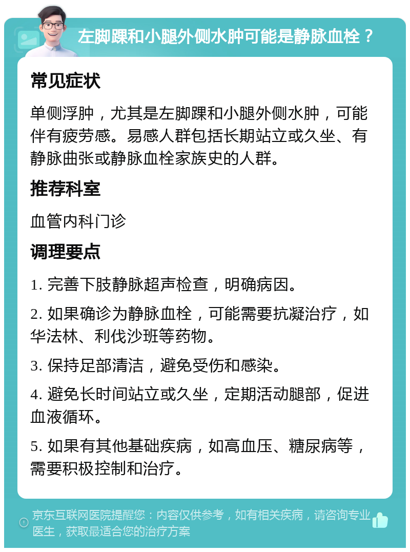 左脚踝和小腿外侧水肿可能是静脉血栓？ 常见症状 单侧浮肿，尤其是左脚踝和小腿外侧水肿，可能伴有疲劳感。易感人群包括长期站立或久坐、有静脉曲张或静脉血栓家族史的人群。 推荐科室 血管内科门诊 调理要点 1. 完善下肢静脉超声检查，明确病因。 2. 如果确诊为静脉血栓，可能需要抗凝治疗，如华法林、利伐沙班等药物。 3. 保持足部清洁，避免受伤和感染。 4. 避免长时间站立或久坐，定期活动腿部，促进血液循环。 5. 如果有其他基础疾病，如高血压、糖尿病等，需要积极控制和治疗。