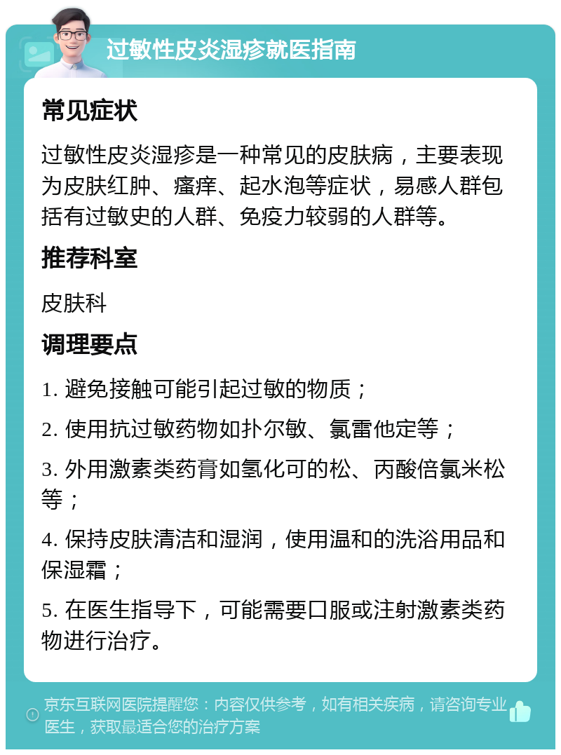 过敏性皮炎湿疹就医指南 常见症状 过敏性皮炎湿疹是一种常见的皮肤病，主要表现为皮肤红肿、瘙痒、起水泡等症状，易感人群包括有过敏史的人群、免疫力较弱的人群等。 推荐科室 皮肤科 调理要点 1. 避免接触可能引起过敏的物质； 2. 使用抗过敏药物如扑尔敏、氯雷他定等； 3. 外用激素类药膏如氢化可的松、丙酸倍氯米松等； 4. 保持皮肤清洁和湿润，使用温和的洗浴用品和保湿霜； 5. 在医生指导下，可能需要口服或注射激素类药物进行治疗。