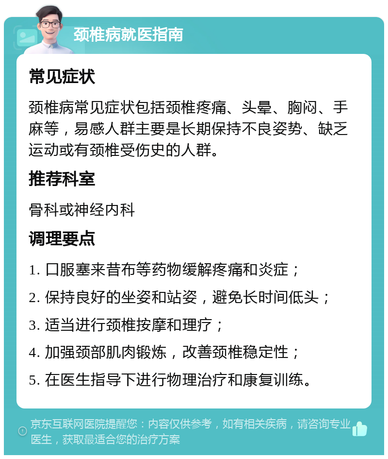 颈椎病就医指南 常见症状 颈椎病常见症状包括颈椎疼痛、头晕、胸闷、手麻等，易感人群主要是长期保持不良姿势、缺乏运动或有颈椎受伤史的人群。 推荐科室 骨科或神经内科 调理要点 1. 口服塞来昔布等药物缓解疼痛和炎症； 2. 保持良好的坐姿和站姿，避免长时间低头； 3. 适当进行颈椎按摩和理疗； 4. 加强颈部肌肉锻炼，改善颈椎稳定性； 5. 在医生指导下进行物理治疗和康复训练。