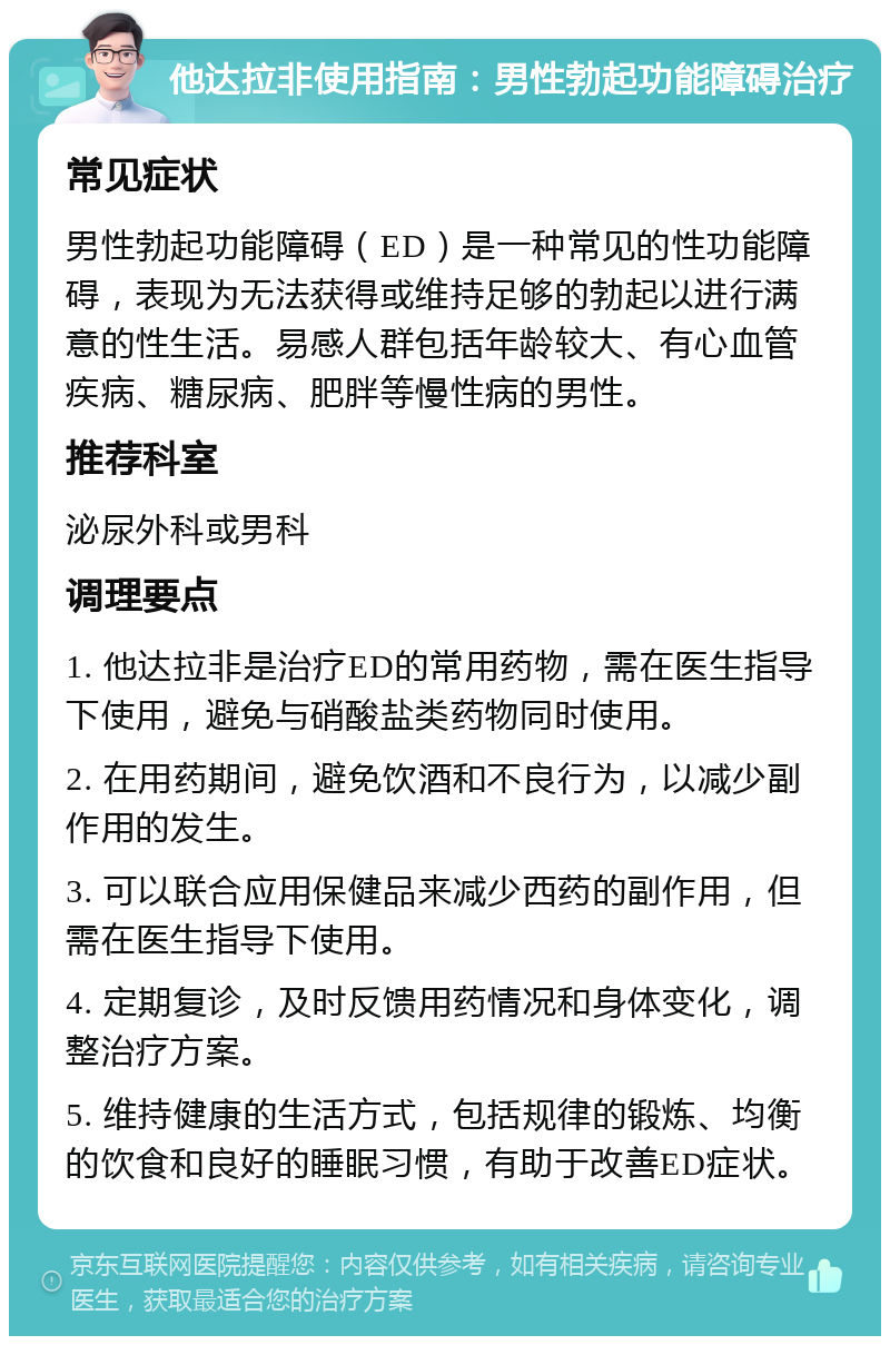 他达拉非使用指南：男性勃起功能障碍治疗 常见症状 男性勃起功能障碍（ED）是一种常见的性功能障碍，表现为无法获得或维持足够的勃起以进行满意的性生活。易感人群包括年龄较大、有心血管疾病、糖尿病、肥胖等慢性病的男性。 推荐科室 泌尿外科或男科 调理要点 1. 他达拉非是治疗ED的常用药物，需在医生指导下使用，避免与硝酸盐类药物同时使用。 2. 在用药期间，避免饮酒和不良行为，以减少副作用的发生。 3. 可以联合应用保健品来减少西药的副作用，但需在医生指导下使用。 4. 定期复诊，及时反馈用药情况和身体变化，调整治疗方案。 5. 维持健康的生活方式，包括规律的锻炼、均衡的饮食和良好的睡眠习惯，有助于改善ED症状。