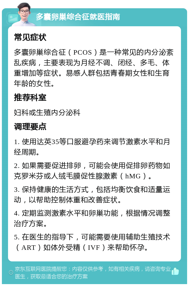 多囊卵巢综合征就医指南 常见症状 多囊卵巢综合征（PCOS）是一种常见的内分泌紊乱疾病，主要表现为月经不调、闭经、多毛、体重增加等症状。易感人群包括青春期女性和生育年龄的女性。 推荐科室 妇科或生殖内分泌科 调理要点 1. 使用达英35等口服避孕药来调节激素水平和月经周期。 2. 如果需要促进排卵，可能会使用促排卵药物如克罗米芬或人绒毛膜促性腺激素（hMG）。 3. 保持健康的生活方式，包括均衡饮食和适量运动，以帮助控制体重和改善症状。 4. 定期监测激素水平和卵巢功能，根据情况调整治疗方案。 5. 在医生的指导下，可能需要使用辅助生殖技术（ART）如体外受精（IVF）来帮助怀孕。