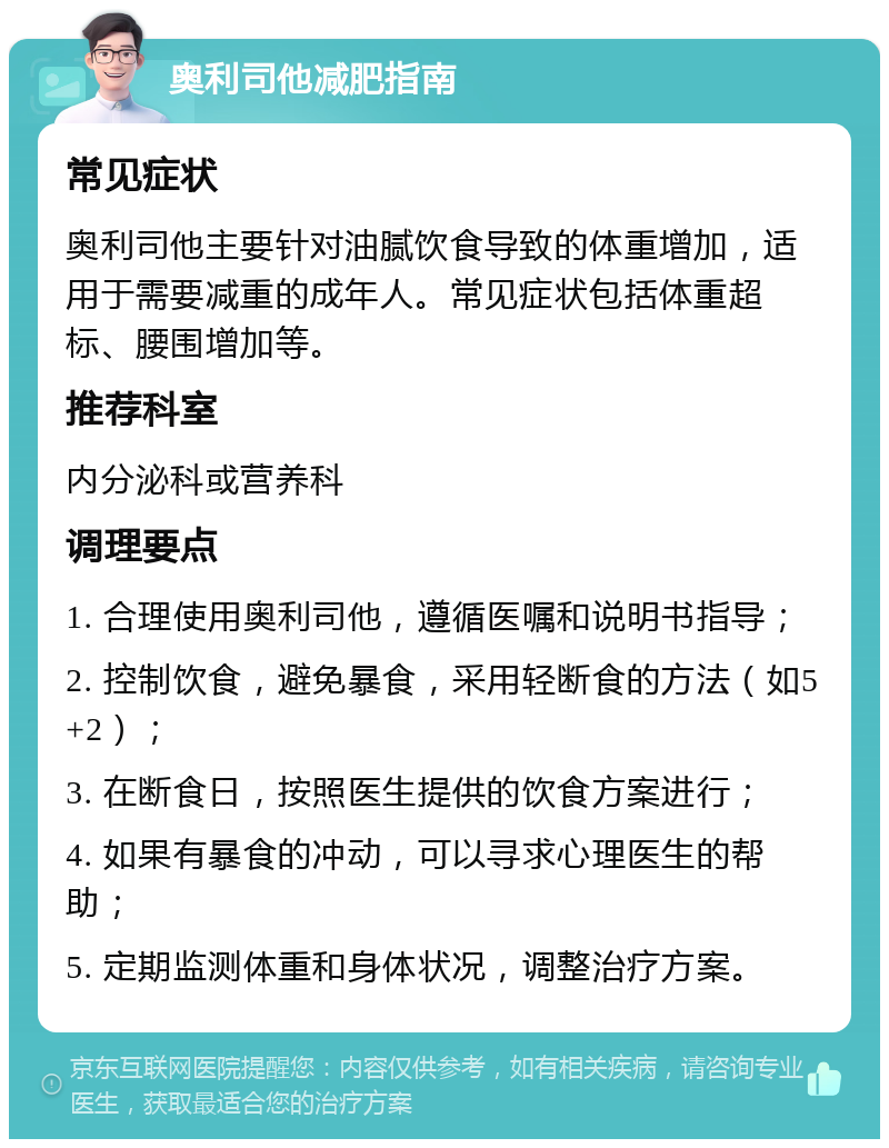 奥利司他减肥指南 常见症状 奥利司他主要针对油腻饮食导致的体重增加，适用于需要减重的成年人。常见症状包括体重超标、腰围增加等。 推荐科室 内分泌科或营养科 调理要点 1. 合理使用奥利司他，遵循医嘱和说明书指导； 2. 控制饮食，避免暴食，采用轻断食的方法（如5+2）； 3. 在断食日，按照医生提供的饮食方案进行； 4. 如果有暴食的冲动，可以寻求心理医生的帮助； 5. 定期监测体重和身体状况，调整治疗方案。