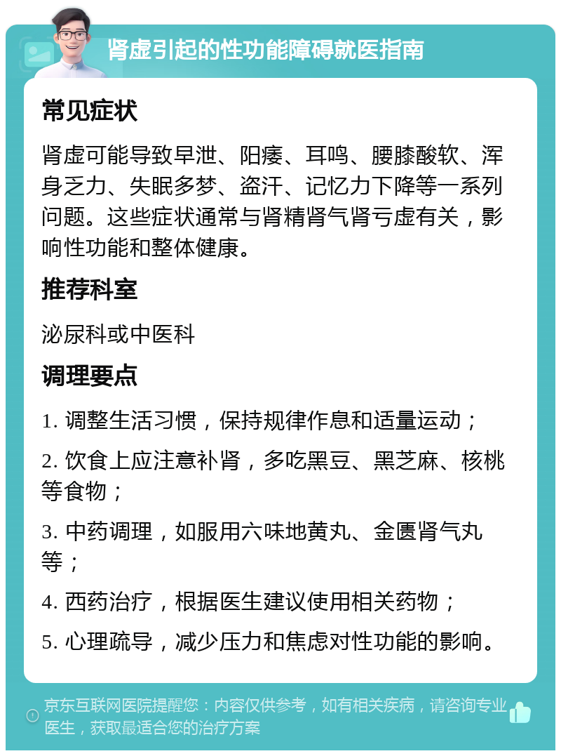 肾虚引起的性功能障碍就医指南 常见症状 肾虚可能导致早泄、阳痿、耳鸣、腰膝酸软、浑身乏力、失眠多梦、盗汗、记忆力下降等一系列问题。这些症状通常与肾精肾气肾亏虚有关，影响性功能和整体健康。 推荐科室 泌尿科或中医科 调理要点 1. 调整生活习惯，保持规律作息和适量运动； 2. 饮食上应注意补肾，多吃黑豆、黑芝麻、核桃等食物； 3. 中药调理，如服用六味地黄丸、金匮肾气丸等； 4. 西药治疗，根据医生建议使用相关药物； 5. 心理疏导，减少压力和焦虑对性功能的影响。