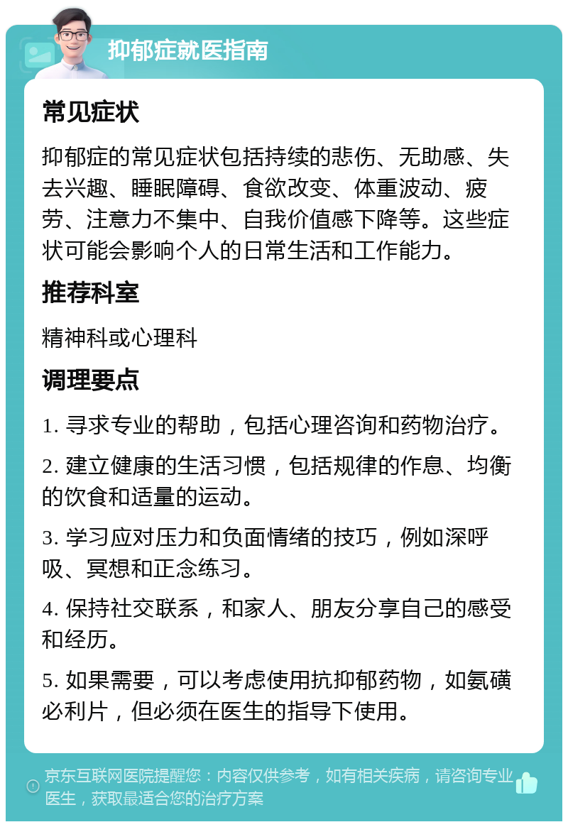 抑郁症就医指南 常见症状 抑郁症的常见症状包括持续的悲伤、无助感、失去兴趣、睡眠障碍、食欲改变、体重波动、疲劳、注意力不集中、自我价值感下降等。这些症状可能会影响个人的日常生活和工作能力。 推荐科室 精神科或心理科 调理要点 1. 寻求专业的帮助，包括心理咨询和药物治疗。 2. 建立健康的生活习惯，包括规律的作息、均衡的饮食和适量的运动。 3. 学习应对压力和负面情绪的技巧，例如深呼吸、冥想和正念练习。 4. 保持社交联系，和家人、朋友分享自己的感受和经历。 5. 如果需要，可以考虑使用抗抑郁药物，如氨磺必利片，但必须在医生的指导下使用。