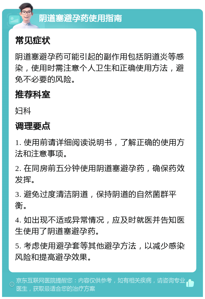 阴道塞避孕药使用指南 常见症状 阴道塞避孕药可能引起的副作用包括阴道炎等感染，使用时需注意个人卫生和正确使用方法，避免不必要的风险。 推荐科室 妇科 调理要点 1. 使用前请详细阅读说明书，了解正确的使用方法和注意事项。 2. 在同房前五分钟使用阴道塞避孕药，确保药效发挥。 3. 避免过度清洁阴道，保持阴道的自然菌群平衡。 4. 如出现不适或异常情况，应及时就医并告知医生使用了阴道塞避孕药。 5. 考虑使用避孕套等其他避孕方法，以减少感染风险和提高避孕效果。