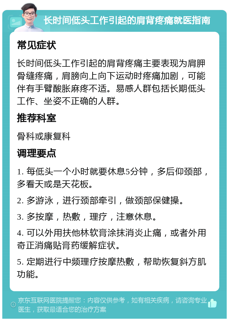 长时间低头工作引起的肩背疼痛就医指南 常见症状 长时间低头工作引起的肩背疼痛主要表现为肩胛骨缝疼痛，肩膀向上向下运动时疼痛加剧，可能伴有手臂酸胀麻疼不适。易感人群包括长期低头工作、坐姿不正确的人群。 推荐科室 骨科或康复科 调理要点 1. 每低头一个小时就要休息5分钟，多后仰颈部，多看天或是天花板。 2. 多游泳，进行颈部牵引，做颈部保健操。 3. 多按摩，热敷，理疗，注意休息。 4. 可以外用扶他林软膏涂抹消炎止痛，或者外用奇正消痛贴膏药缓解症状。 5. 定期进行中频理疗按摩热敷，帮助恢复斜方肌功能。