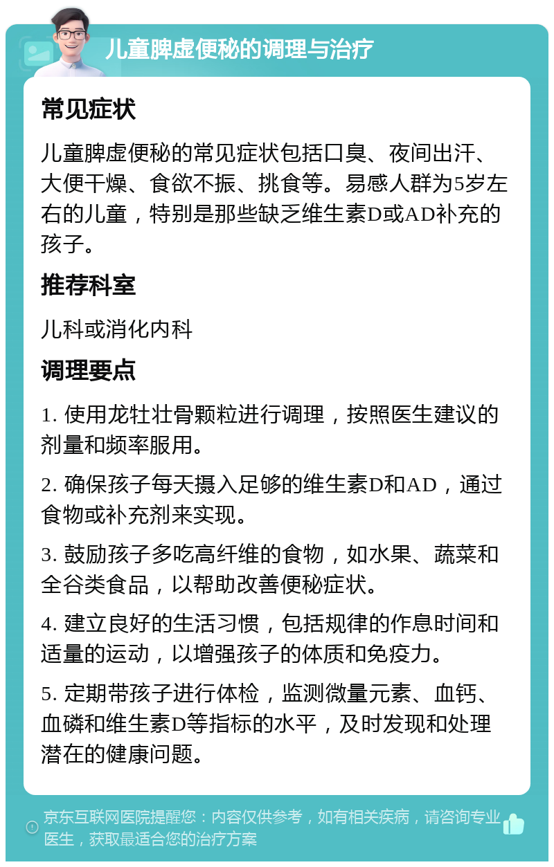 儿童脾虚便秘的调理与治疗 常见症状 儿童脾虚便秘的常见症状包括口臭、夜间出汗、大便干燥、食欲不振、挑食等。易感人群为5岁左右的儿童，特别是那些缺乏维生素D或AD补充的孩子。 推荐科室 儿科或消化内科 调理要点 1. 使用龙牡壮骨颗粒进行调理，按照医生建议的剂量和频率服用。 2. 确保孩子每天摄入足够的维生素D和AD，通过食物或补充剂来实现。 3. 鼓励孩子多吃高纤维的食物，如水果、蔬菜和全谷类食品，以帮助改善便秘症状。 4. 建立良好的生活习惯，包括规律的作息时间和适量的运动，以增强孩子的体质和免疫力。 5. 定期带孩子进行体检，监测微量元素、血钙、血磷和维生素D等指标的水平，及时发现和处理潜在的健康问题。