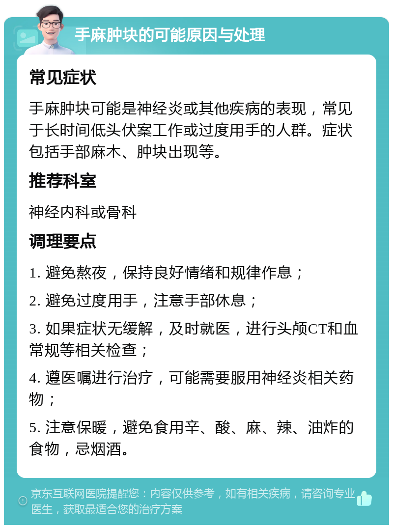 手麻肿块的可能原因与处理 常见症状 手麻肿块可能是神经炎或其他疾病的表现，常见于长时间低头伏案工作或过度用手的人群。症状包括手部麻木、肿块出现等。 推荐科室 神经内科或骨科 调理要点 1. 避免熬夜，保持良好情绪和规律作息； 2. 避免过度用手，注意手部休息； 3. 如果症状无缓解，及时就医，进行头颅CT和血常规等相关检查； 4. 遵医嘱进行治疗，可能需要服用神经炎相关药物； 5. 注意保暖，避免食用辛、酸、麻、辣、油炸的食物，忌烟酒。