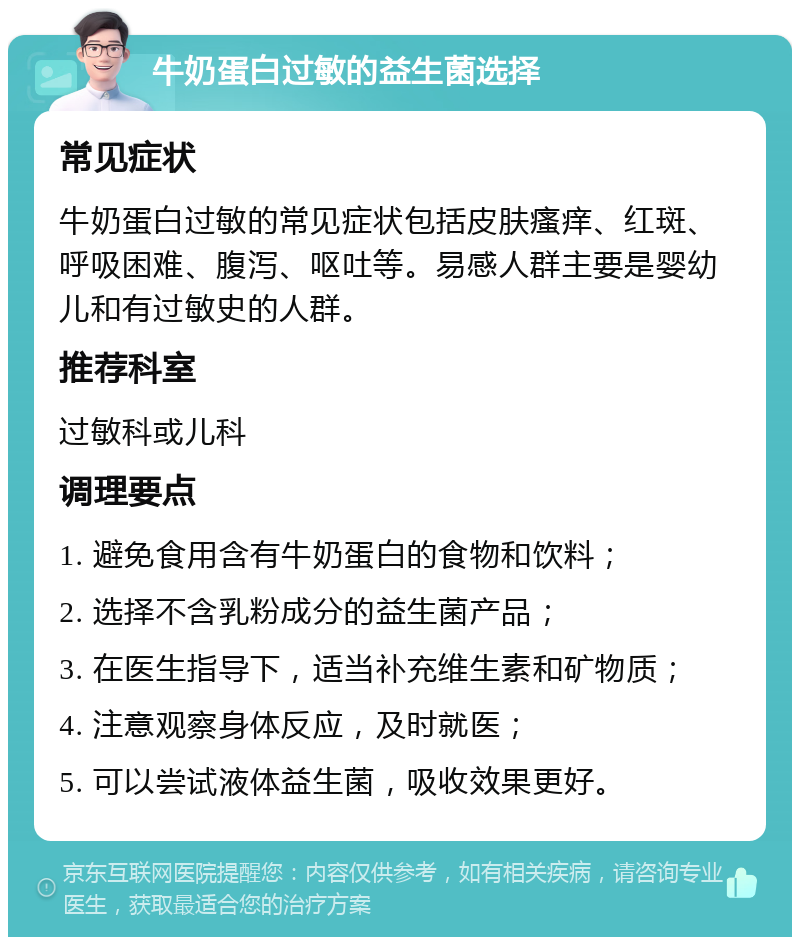 牛奶蛋白过敏的益生菌选择 常见症状 牛奶蛋白过敏的常见症状包括皮肤瘙痒、红斑、呼吸困难、腹泻、呕吐等。易感人群主要是婴幼儿和有过敏史的人群。 推荐科室 过敏科或儿科 调理要点 1. 避免食用含有牛奶蛋白的食物和饮料； 2. 选择不含乳粉成分的益生菌产品； 3. 在医生指导下，适当补充维生素和矿物质； 4. 注意观察身体反应，及时就医； 5. 可以尝试液体益生菌，吸收效果更好。