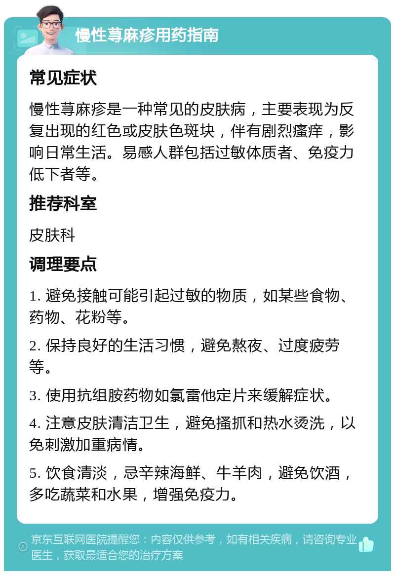 慢性荨麻疹用药指南 常见症状 慢性荨麻疹是一种常见的皮肤病，主要表现为反复出现的红色或皮肤色斑块，伴有剧烈瘙痒，影响日常生活。易感人群包括过敏体质者、免疫力低下者等。 推荐科室 皮肤科 调理要点 1. 避免接触可能引起过敏的物质，如某些食物、药物、花粉等。 2. 保持良好的生活习惯，避免熬夜、过度疲劳等。 3. 使用抗组胺药物如氯雷他定片来缓解症状。 4. 注意皮肤清洁卫生，避免搔抓和热水烫洗，以免刺激加重病情。 5. 饮食清淡，忌辛辣海鲜、牛羊肉，避免饮酒，多吃蔬菜和水果，增强免疫力。