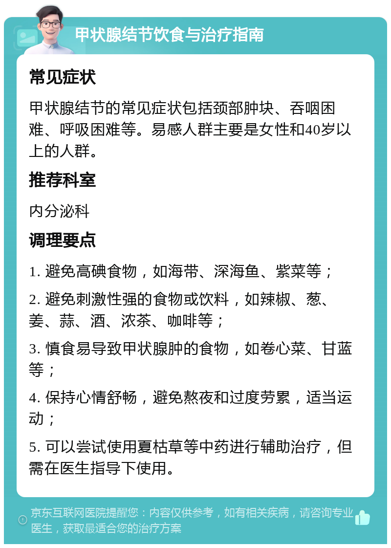 甲状腺结节饮食与治疗指南 常见症状 甲状腺结节的常见症状包括颈部肿块、吞咽困难、呼吸困难等。易感人群主要是女性和40岁以上的人群。 推荐科室 内分泌科 调理要点 1. 避免高碘食物，如海带、深海鱼、紫菜等； 2. 避免刺激性强的食物或饮料，如辣椒、葱、姜、蒜、酒、浓茶、咖啡等； 3. 慎食易导致甲状腺肿的食物，如卷心菜、甘蓝等； 4. 保持心情舒畅，避免熬夜和过度劳累，适当运动； 5. 可以尝试使用夏枯草等中药进行辅助治疗，但需在医生指导下使用。