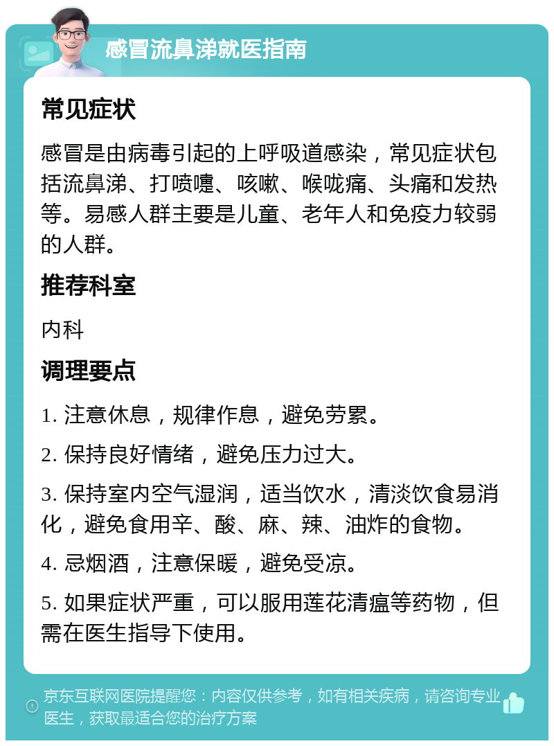 感冒流鼻涕就医指南 常见症状 感冒是由病毒引起的上呼吸道感染，常见症状包括流鼻涕、打喷嚏、咳嗽、喉咙痛、头痛和发热等。易感人群主要是儿童、老年人和免疫力较弱的人群。 推荐科室 内科 调理要点 1. 注意休息，规律作息，避免劳累。 2. 保持良好情绪，避免压力过大。 3. 保持室内空气湿润，适当饮水，清淡饮食易消化，避免食用辛、酸、麻、辣、油炸的食物。 4. 忌烟酒，注意保暖，避免受凉。 5. 如果症状严重，可以服用莲花清瘟等药物，但需在医生指导下使用。