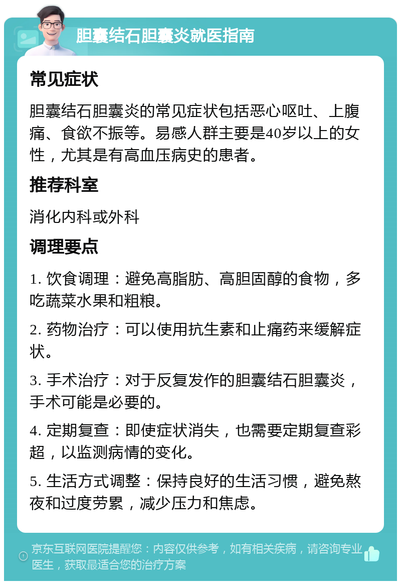 胆囊结石胆囊炎就医指南 常见症状 胆囊结石胆囊炎的常见症状包括恶心呕吐、上腹痛、食欲不振等。易感人群主要是40岁以上的女性，尤其是有高血压病史的患者。 推荐科室 消化内科或外科 调理要点 1. 饮食调理：避免高脂肪、高胆固醇的食物，多吃蔬菜水果和粗粮。 2. 药物治疗：可以使用抗生素和止痛药来缓解症状。 3. 手术治疗：对于反复发作的胆囊结石胆囊炎，手术可能是必要的。 4. 定期复查：即使症状消失，也需要定期复查彩超，以监测病情的变化。 5. 生活方式调整：保持良好的生活习惯，避免熬夜和过度劳累，减少压力和焦虑。