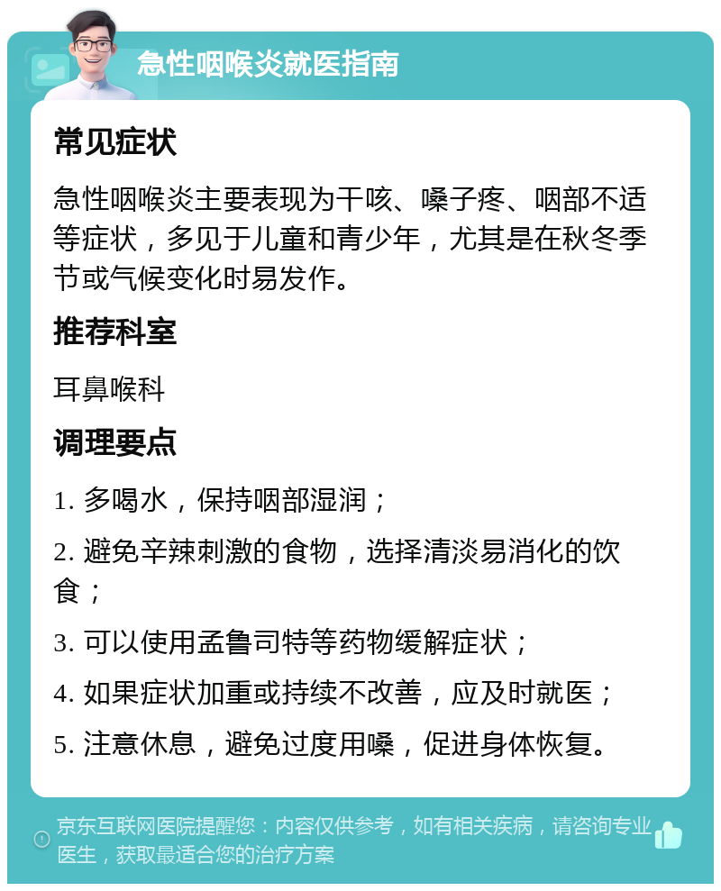 急性咽喉炎就医指南 常见症状 急性咽喉炎主要表现为干咳、嗓子疼、咽部不适等症状，多见于儿童和青少年，尤其是在秋冬季节或气候变化时易发作。 推荐科室 耳鼻喉科 调理要点 1. 多喝水，保持咽部湿润； 2. 避免辛辣刺激的食物，选择清淡易消化的饮食； 3. 可以使用孟鲁司特等药物缓解症状； 4. 如果症状加重或持续不改善，应及时就医； 5. 注意休息，避免过度用嗓，促进身体恢复。