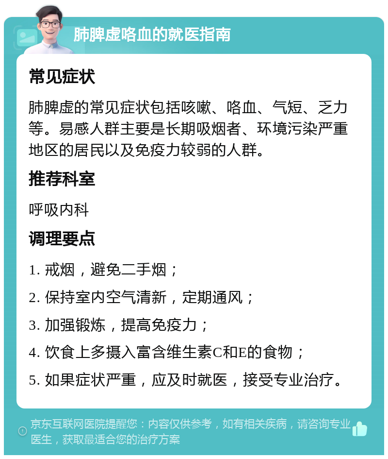 肺脾虚咯血的就医指南 常见症状 肺脾虚的常见症状包括咳嗽、咯血、气短、乏力等。易感人群主要是长期吸烟者、环境污染严重地区的居民以及免疫力较弱的人群。 推荐科室 呼吸内科 调理要点 1. 戒烟，避免二手烟； 2. 保持室内空气清新，定期通风； 3. 加强锻炼，提高免疫力； 4. 饮食上多摄入富含维生素C和E的食物； 5. 如果症状严重，应及时就医，接受专业治疗。