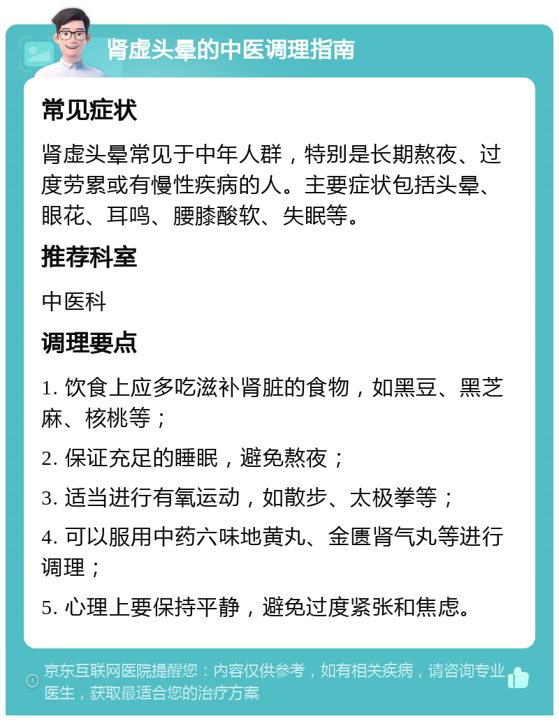 肾虚头晕的中医调理指南 常见症状 肾虚头晕常见于中年人群，特别是长期熬夜、过度劳累或有慢性疾病的人。主要症状包括头晕、眼花、耳鸣、腰膝酸软、失眠等。 推荐科室 中医科 调理要点 1. 饮食上应多吃滋补肾脏的食物，如黑豆、黑芝麻、核桃等； 2. 保证充足的睡眠，避免熬夜； 3. 适当进行有氧运动，如散步、太极拳等； 4. 可以服用中药六味地黄丸、金匮肾气丸等进行调理； 5. 心理上要保持平静，避免过度紧张和焦虑。