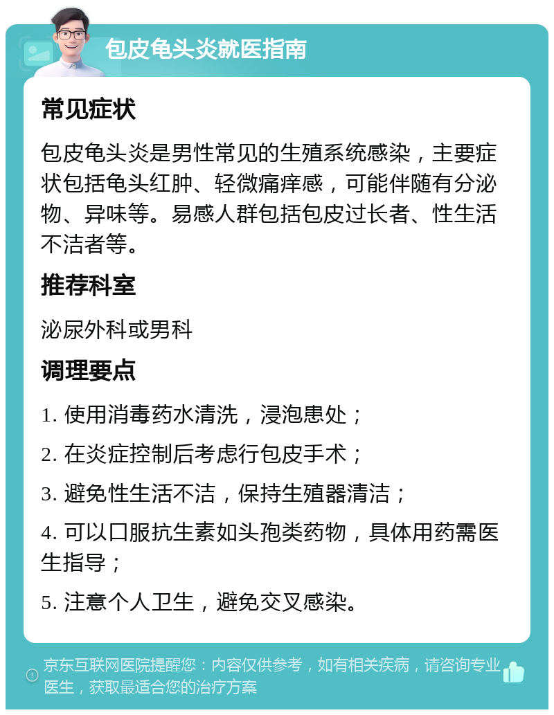 包皮龟头炎就医指南 常见症状 包皮龟头炎是男性常见的生殖系统感染，主要症状包括龟头红肿、轻微痛痒感，可能伴随有分泌物、异味等。易感人群包括包皮过长者、性生活不洁者等。 推荐科室 泌尿外科或男科 调理要点 1. 使用消毒药水清洗，浸泡患处； 2. 在炎症控制后考虑行包皮手术； 3. 避免性生活不洁，保持生殖器清洁； 4. 可以口服抗生素如头孢类药物，具体用药需医生指导； 5. 注意个人卫生，避免交叉感染。