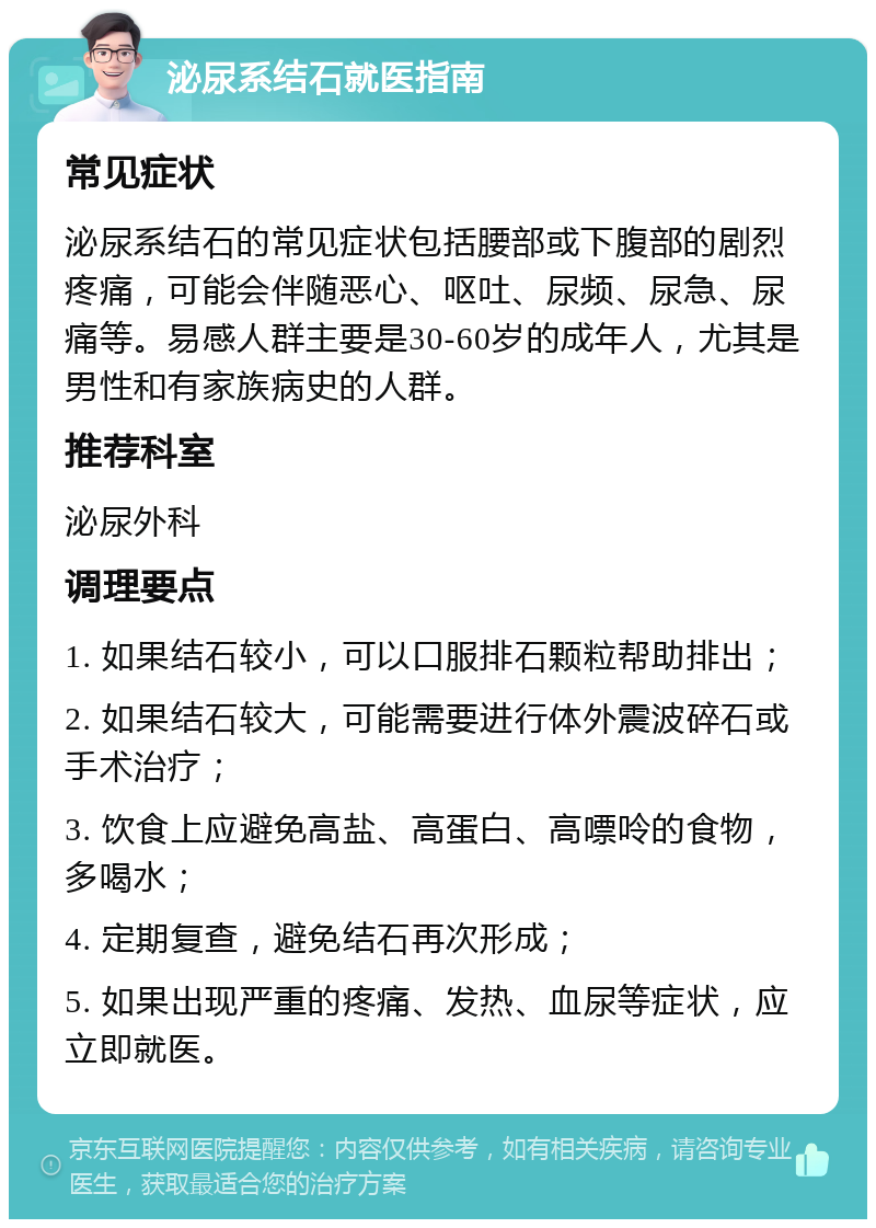 泌尿系结石就医指南 常见症状 泌尿系结石的常见症状包括腰部或下腹部的剧烈疼痛，可能会伴随恶心、呕吐、尿频、尿急、尿痛等。易感人群主要是30-60岁的成年人，尤其是男性和有家族病史的人群。 推荐科室 泌尿外科 调理要点 1. 如果结石较小，可以口服排石颗粒帮助排出； 2. 如果结石较大，可能需要进行体外震波碎石或手术治疗； 3. 饮食上应避免高盐、高蛋白、高嘌呤的食物，多喝水； 4. 定期复查，避免结石再次形成； 5. 如果出现严重的疼痛、发热、血尿等症状，应立即就医。