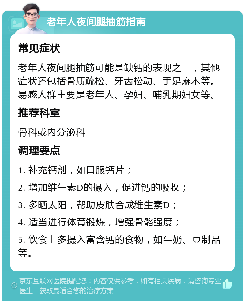 老年人夜间腿抽筋指南 常见症状 老年人夜间腿抽筋可能是缺钙的表现之一，其他症状还包括骨质疏松、牙齿松动、手足麻木等。易感人群主要是老年人、孕妇、哺乳期妇女等。 推荐科室 骨科或内分泌科 调理要点 1. 补充钙剂，如口服钙片； 2. 增加维生素D的摄入，促进钙的吸收； 3. 多晒太阳，帮助皮肤合成维生素D； 4. 适当进行体育锻炼，增强骨骼强度； 5. 饮食上多摄入富含钙的食物，如牛奶、豆制品等。