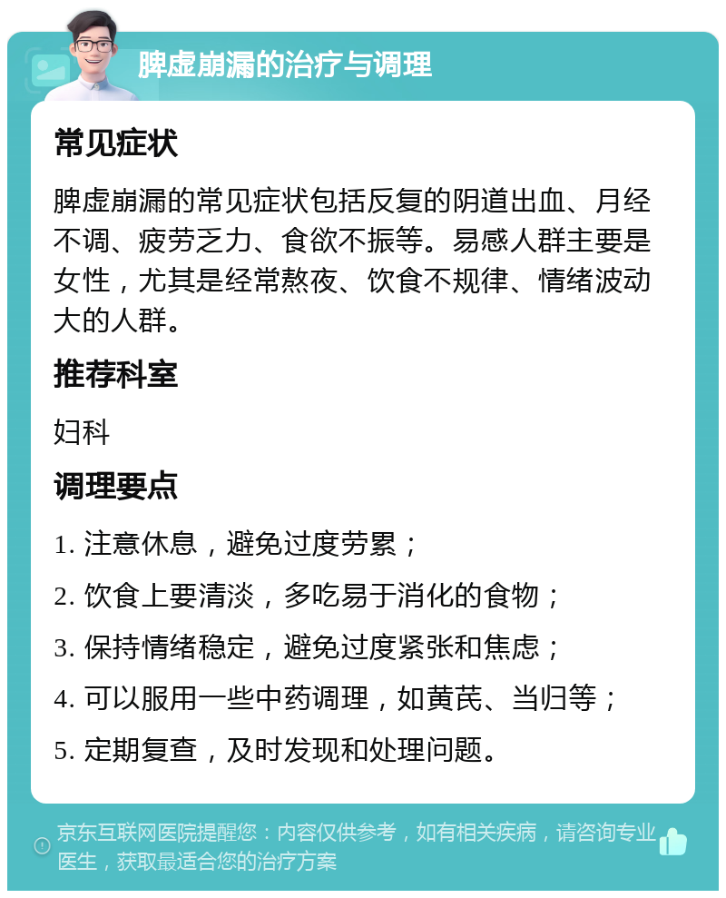 脾虚崩漏的治疗与调理 常见症状 脾虚崩漏的常见症状包括反复的阴道出血、月经不调、疲劳乏力、食欲不振等。易感人群主要是女性，尤其是经常熬夜、饮食不规律、情绪波动大的人群。 推荐科室 妇科 调理要点 1. 注意休息，避免过度劳累； 2. 饮食上要清淡，多吃易于消化的食物； 3. 保持情绪稳定，避免过度紧张和焦虑； 4. 可以服用一些中药调理，如黄芪、当归等； 5. 定期复查，及时发现和处理问题。