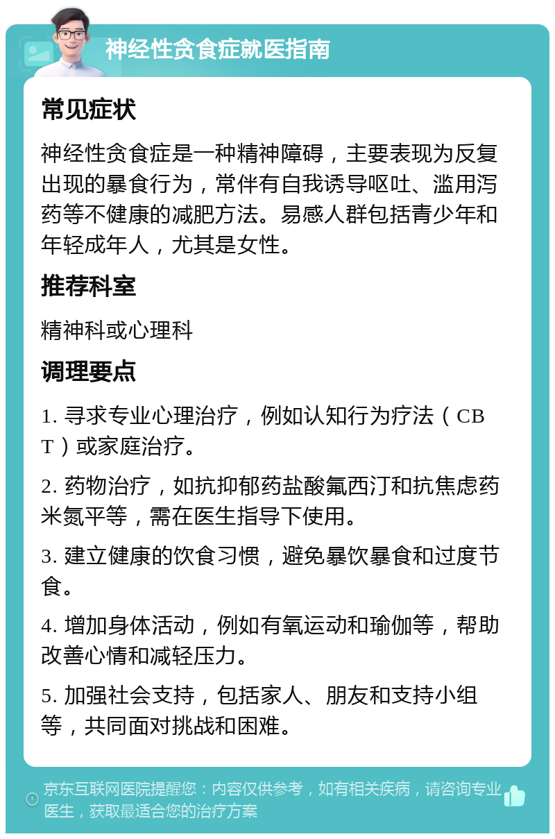 神经性贪食症就医指南 常见症状 神经性贪食症是一种精神障碍，主要表现为反复出现的暴食行为，常伴有自我诱导呕吐、滥用泻药等不健康的减肥方法。易感人群包括青少年和年轻成年人，尤其是女性。 推荐科室 精神科或心理科 调理要点 1. 寻求专业心理治疗，例如认知行为疗法（CBT）或家庭治疗。 2. 药物治疗，如抗抑郁药盐酸氟西汀和抗焦虑药米氮平等，需在医生指导下使用。 3. 建立健康的饮食习惯，避免暴饮暴食和过度节食。 4. 增加身体活动，例如有氧运动和瑜伽等，帮助改善心情和减轻压力。 5. 加强社会支持，包括家人、朋友和支持小组等，共同面对挑战和困难。