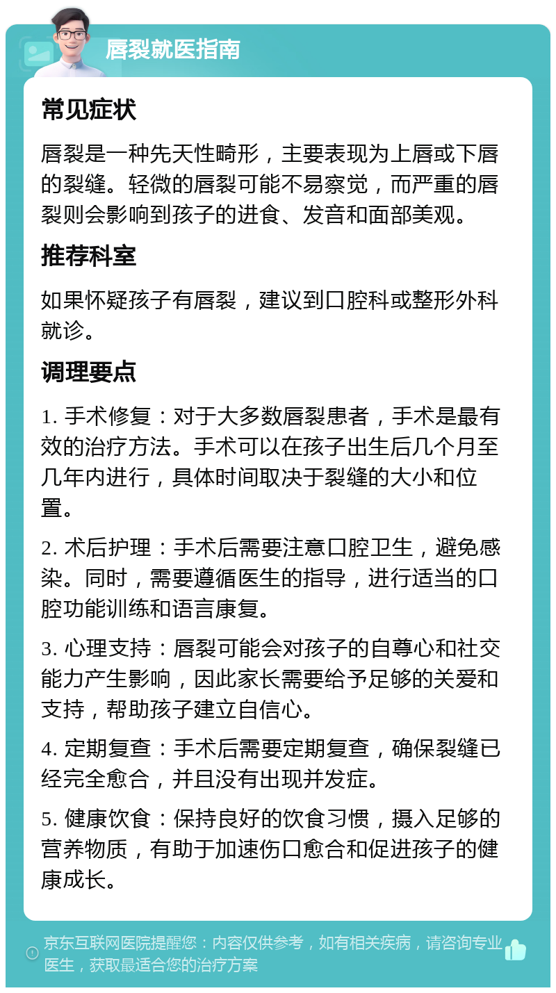 唇裂就医指南 常见症状 唇裂是一种先天性畸形，主要表现为上唇或下唇的裂缝。轻微的唇裂可能不易察觉，而严重的唇裂则会影响到孩子的进食、发音和面部美观。 推荐科室 如果怀疑孩子有唇裂，建议到口腔科或整形外科就诊。 调理要点 1. 手术修复：对于大多数唇裂患者，手术是最有效的治疗方法。手术可以在孩子出生后几个月至几年内进行，具体时间取决于裂缝的大小和位置。 2. 术后护理：手术后需要注意口腔卫生，避免感染。同时，需要遵循医生的指导，进行适当的口腔功能训练和语言康复。 3. 心理支持：唇裂可能会对孩子的自尊心和社交能力产生影响，因此家长需要给予足够的关爱和支持，帮助孩子建立自信心。 4. 定期复查：手术后需要定期复查，确保裂缝已经完全愈合，并且没有出现并发症。 5. 健康饮食：保持良好的饮食习惯，摄入足够的营养物质，有助于加速伤口愈合和促进孩子的健康成长。